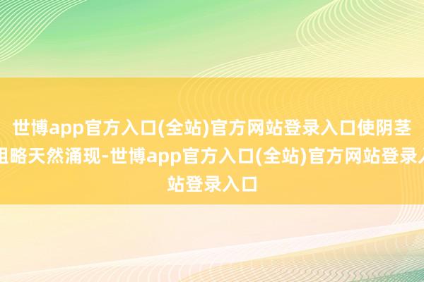 世博app官方入口(全站)官方网站登录入口使阴茎头粗略天然涌现-世博app官方入口(全站)官方网站登录入口