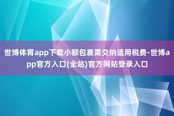 世博体育app下载小额包裹需交纳适用税费-世博app官方入口(全站)官方网站登录入口