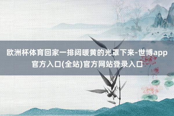 欧洲杯体育回家一排闼暖黄的光罩下来-世博app官方入口(全站)官方网站登录入口