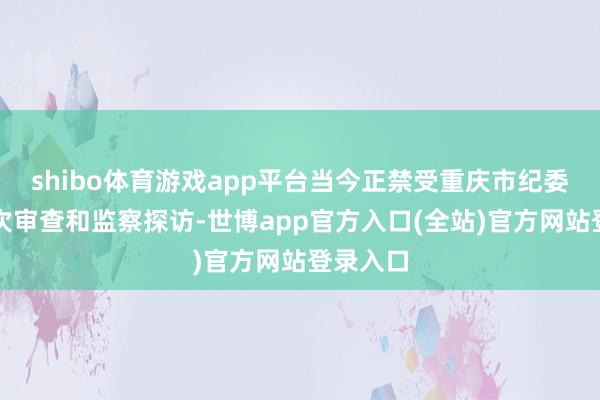 shibo体育游戏app平台当今正禁受重庆市纪委监委顺次审查和监察探访-世博app官方入口(全站)官方网站登录入口