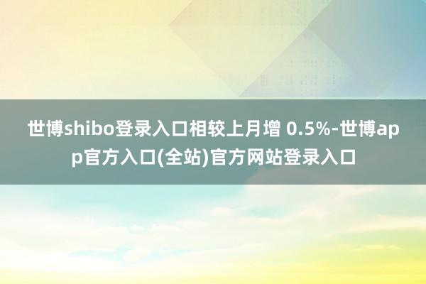 世博shibo登录入口相较上月增 0.5%-世博app官方入口(全站)官方网站登录入口