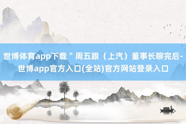 世博体育app下载＂周五跟（上汽）董事长聊完后-世博app官方入口(全站)官方网站登录入口