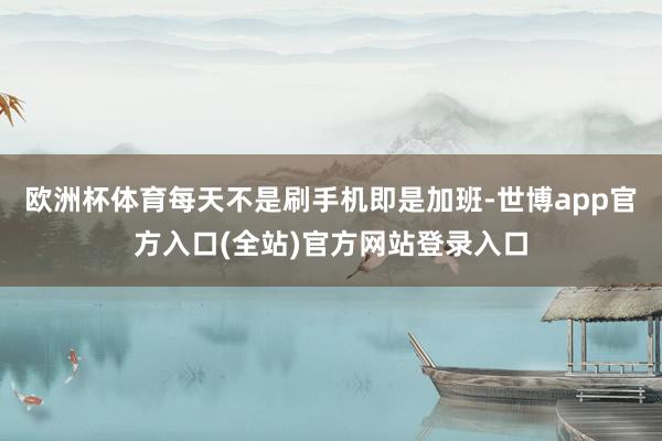 欧洲杯体育每天不是刷手机即是加班-世博app官方入口(全站)官方网站登录入口