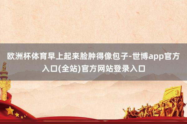 欧洲杯体育早上起来脸肿得像包子-世博app官方入口(全站)官方网站登录入口