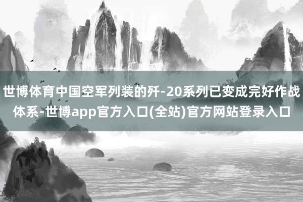 世博体育中国空军列装的歼-20系列已变成完好作战体系-世博app官方入口(全站)官方网站登录入口