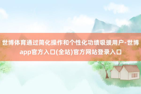世博体育通过简化操作和个性化功绩吸援用户-世博app官方入口(全站)官方网站登录入口