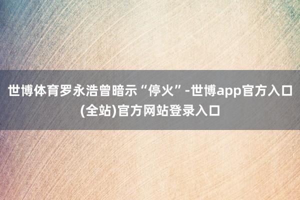 世博体育罗永浩曾暗示“停火”-世博app官方入口(全站)官方网站登录入口