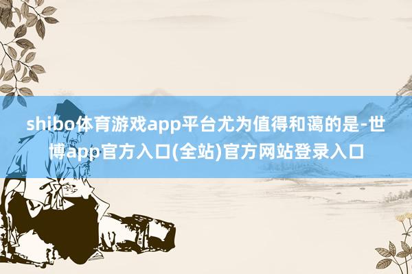 shibo体育游戏app平台  尤为值得和蔼的是-世博app官方入口(全站)官方网站登录入口