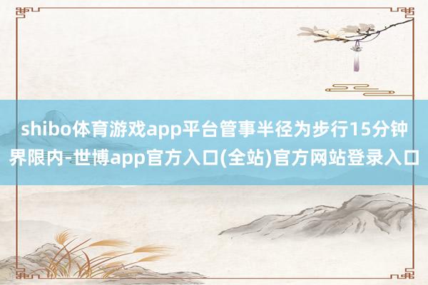 shibo体育游戏app平台管事半径为步行15分钟界限内-世博app官方入口(全站)官方网站登录入口