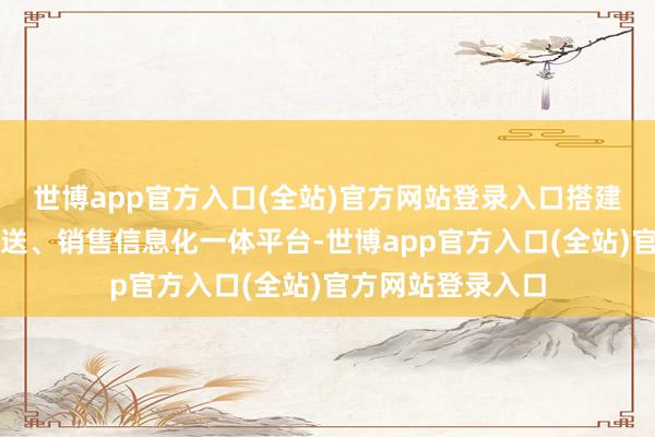 世博app官方入口(全站)官方网站登录入口搭建起企业分娩、配送、销售信息化一体平台-世博app官方入口(全站)官方网站登录入口