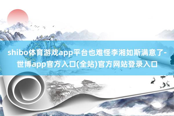 shibo体育游戏app平台也难怪李湘如斯满意了-世博app官方入口(全站)官方网站登录入口