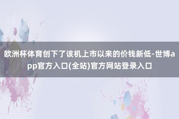 欧洲杯体育创下了该机上市以来的价钱新低-世博app官方入口(全站)官方网站登录入口