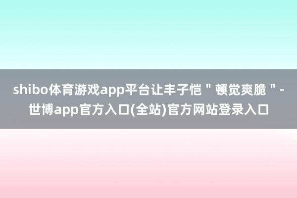 shibo体育游戏app平台让丰子恺"顿觉爽脆"-世博app官方入口(全站)官方网站登录入口