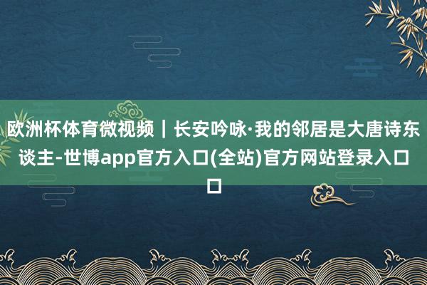 欧洲杯体育微视频|长安吟咏·我的邻居是大唐诗东谈主-世博app官方入口(全站)官方网站登录入口