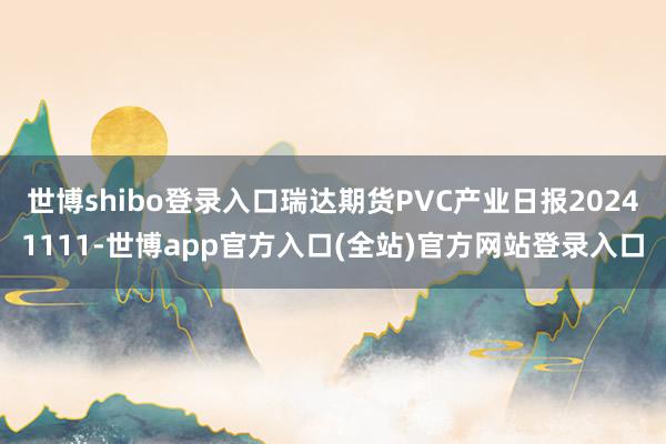 世博shibo登录入口瑞达期货PVC产业日报20241111-世博app官方入口(全站)官方网站登录入口