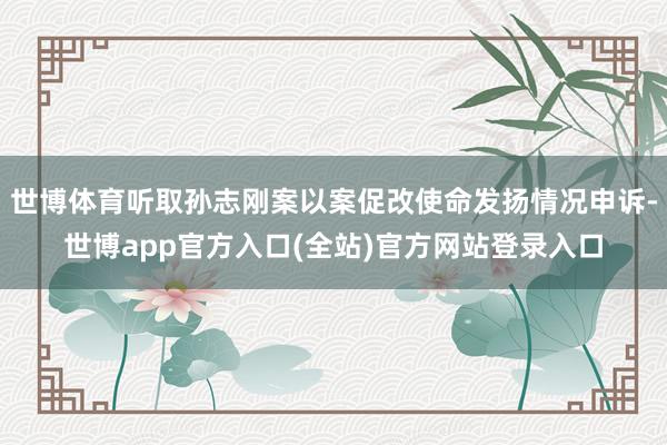 世博体育听取孙志刚案以案促改使命发扬情况申诉-世博app官方入口(全站)官方网站登录入口