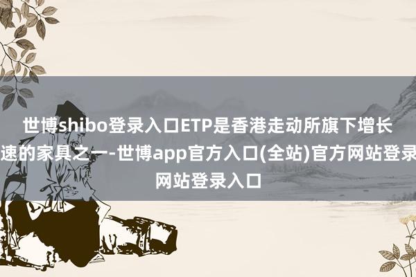 世博shibo登录入口ETP是香港走动所旗下增长最飞速的家具之一-世博app官方入口(全站)官方网站登录入口