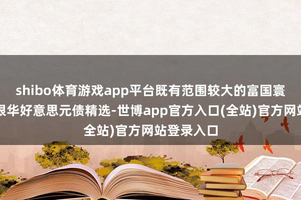 shibo体育游戏app平台既有范围较大的富国寰球债券、银华好意思元债精选-世博app官方入口(全站)官方网站登录入口
