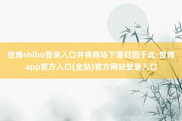 世博shibo登录入口并将商场下落归因于此-世博app官方入口(全站)官方网站登录入口