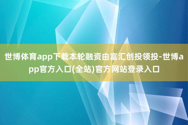 世博体育app下载本轮融资由富汇创投领投-世博app官方入口(全站)官方网站登录入口