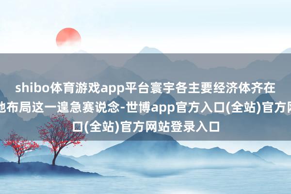 shibo体育游戏app平台寰宇各主要经济体齐在紧锣密饱读地布局这一遑急赛说念-世博app官方入口(全站)官方网站登录入口