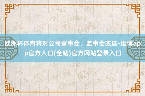 欧洲杯体育将对公司董事会、监事会改选-世博app官方入口(全站)官方网站登录入口