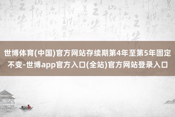 世博体育(中国)官方网站存续期第4年至第5年固定不变-世博app官方入口(全站)官方网站登录入口