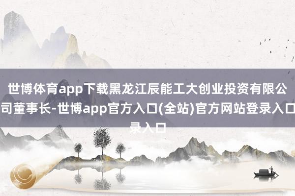 世博体育app下载黑龙江辰能工大创业投资有限公司董事长-世博app官方入口(全站)官方网站登录入口