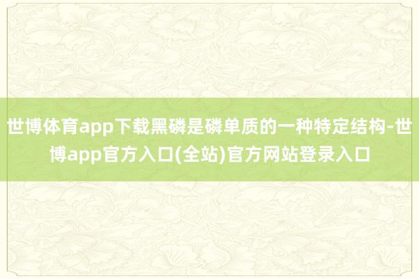 世博体育app下载黑磷是磷单质的一种特定结构-世博app官方入口(全站)官方网站登录入口