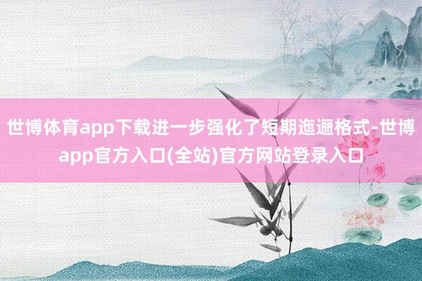 世博体育app下载进一步强化了短期迤逦格式-世博app官方入口(全站)官方网站登录入口