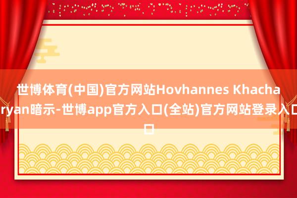 世博体育(中国)官方网站Hovhannes Khachatryan暗示-世博app官方入口(全站)官方网站登录入口