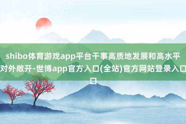 shibo体育游戏app平台干事高质地发展和高水平对外敞开-世博app官方入口(全站)官方网站登录入口