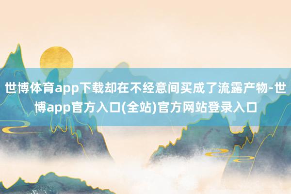 世博体育app下载却在不经意间买成了流露产物-世博app官方入口(全站)官方网站登录入口