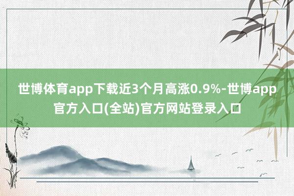 世博体育app下载近3个月高涨0.9%-世博app官方入口(全站)官方网站登录入口