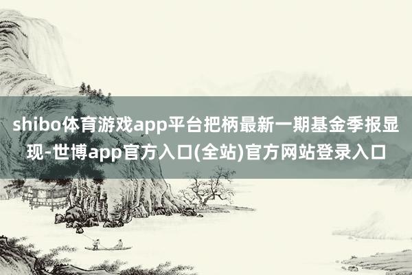 shibo体育游戏app平台把柄最新一期基金季报显现-世博app官方入口(全站)官方网站登录入口
