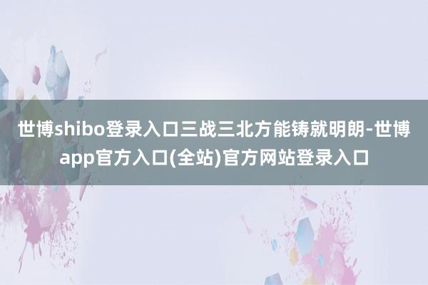 世博shibo登录入口三战三北方能铸就明朗-世博app官方入口(全站)官方网站登录入口