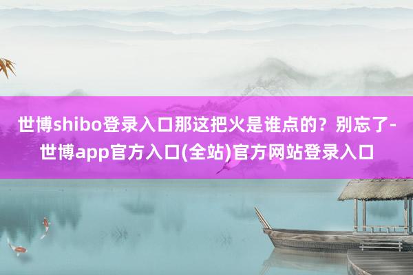 世博shibo登录入口那这把火是谁点的？别忘了-世博app官方入口(全站)官方网站登录入口