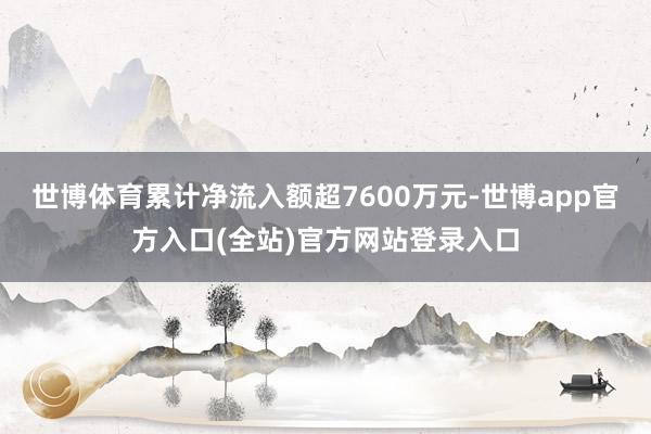 世博体育累计净流入额超7600万元-世博app官方入口(全站)官方网站登录入口