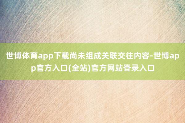 世博体育app下载尚未组成关联交往内容-世博app官方入口(全站)官方网站登录入口