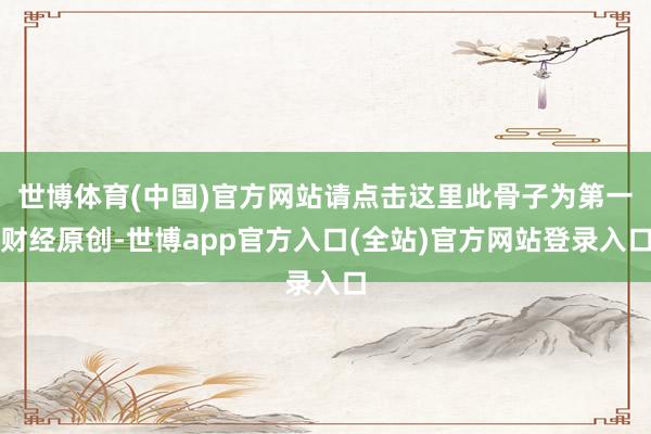 世博体育(中国)官方网站请点击这里此骨子为第一财经原创-世博app官方入口(全站)官方网站登录入口
