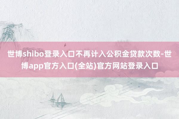 世博shibo登录入口不再计入公积金贷款次数-世博app官方入口(全站)官方网站登录入口
