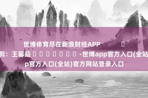 世博体育尽在新浪财经APP            						职守裁剪：王馨茹 							-世博app官方入口(全站)官方网站登录入口