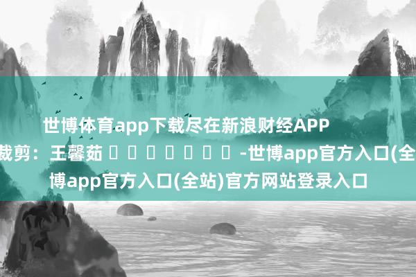世博体育app下载尽在新浪财经APP            						拖累裁剪：王馨茹 							-世博app官方入口(全站)官方网站登录入口