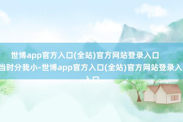 世博app官方入口(全站)官方网站登录入口        当时分我小-世博app官方入口(全站)官方网站登录入口