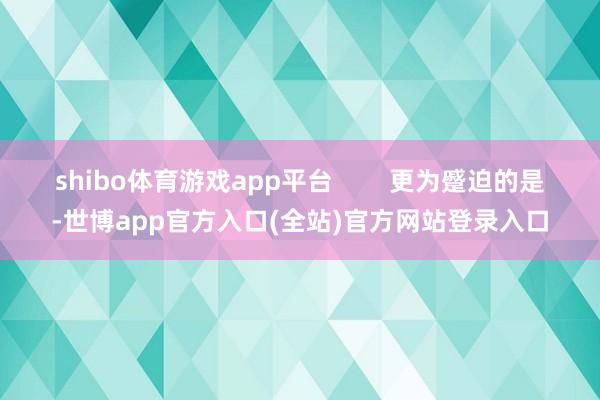 shibo体育游戏app平台        更为蹙迫的是-世博app官方入口(全站)官方网站登录入口