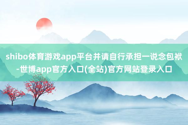 shibo体育游戏app平台并请自行承担一说念包袱-世博app官方入口(全站)官方网站登录入口