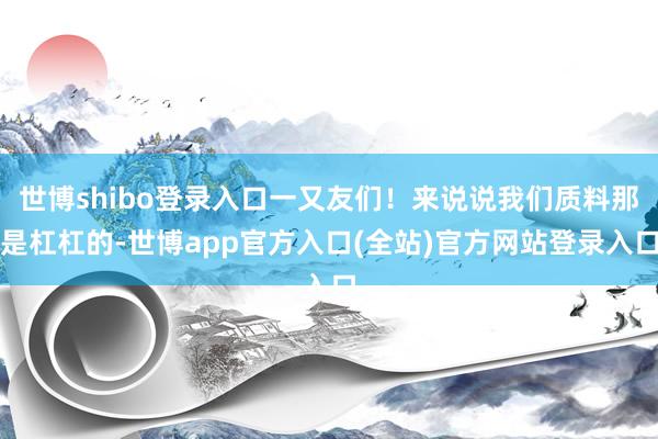 世博shibo登录入口一又友们!来说说我们质料那是杠杠的-世博app官方入口(全站)官方网站登录入口