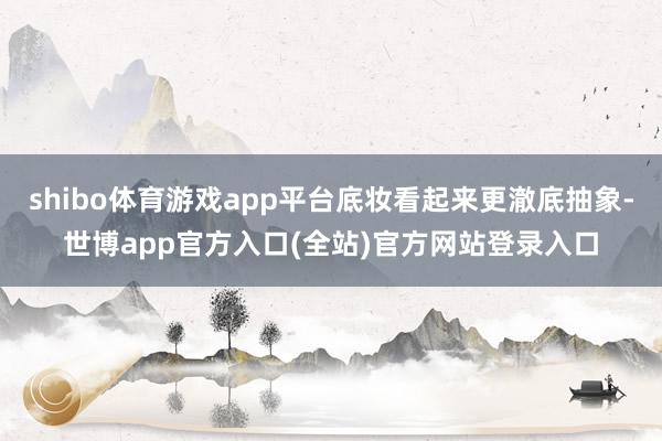 shibo体育游戏app平台底妆看起来更澈底抽象-世博app官方入口(全站)官方网站登录入口