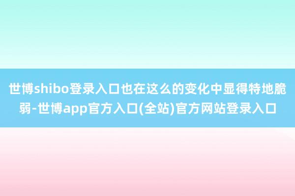 世博shibo登录入口也在这么的变化中显得特地脆弱-世博app官方入口(全站)官方网站登录入口