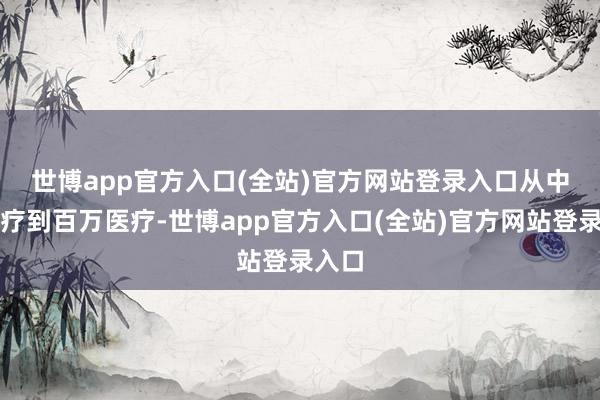 世博app官方入口(全站)官方网站登录入口 从中端医疗到百万医疗-世博app官方入口(全站)官方网站登录入口